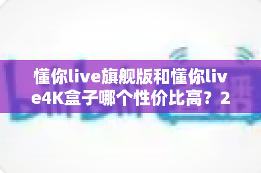 懂你live旗舰版和懂你live4K盒子哪个性价比高？2025最新深度对比评测与选购避坑指南
