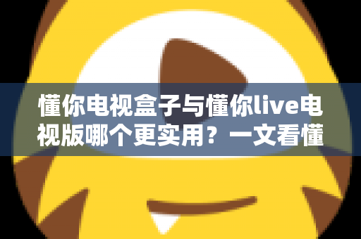 懂你电视盒子与懂你live电视版哪个更实用？一文看懂两者差异与选购指南