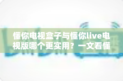 懂你电视盒子与懂你live电视版哪个更实用？一文看懂两者差异与选购指南