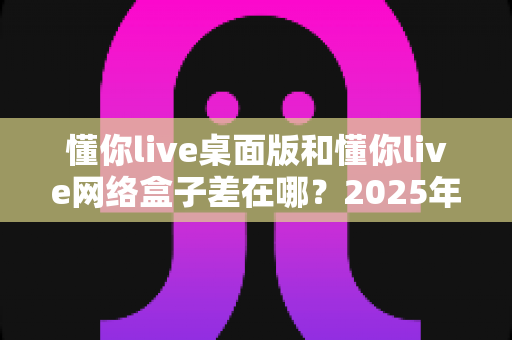 懂你live桌面版和懂你live网络盒子差在哪？2025年最全对比指南一次看懂