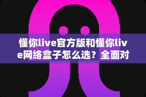 懂你live官方版和懂你live网络盒子怎么选?全面对比分析与选购避坑指南,帮你找到最适合自己的观看方案 懂你live官方版和懂你live网络盒子怎么选?全面对比分析与选购避坑指南,帮你找到最适合自己的观看方案