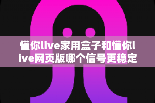 懂你live家用盒子和懂你live网页版哪个信号更稳定?深度对比分析与选购指南 懂你live家用盒子和懂你live网页版哪个信号更稳定?深度对比分析与选购指南