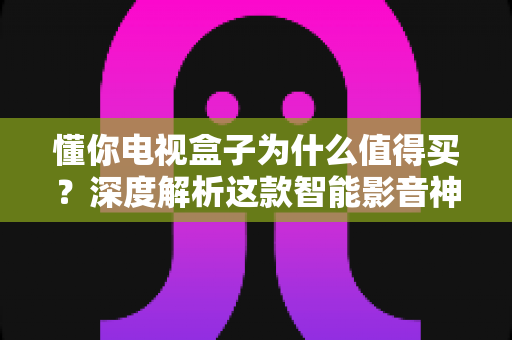 懂你电视盒子为什么值得买?深度解析这款智能影音神器的核心优势 懂你电视盒子为什么值得买?深度解析这款智能影音神器的核心优势