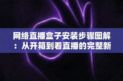 网络直播盒子安装步骤图解：从开箱到看直播的完整新手指南，一步步教你轻松搞定安装与调试