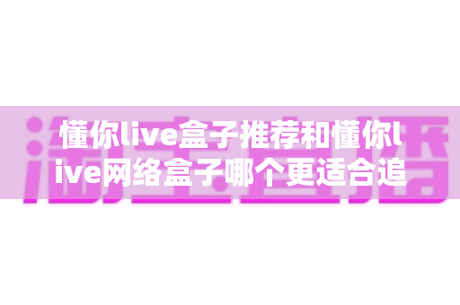 懂你live盒子推荐和懂你live网络盒子哪个更适合追剧？追剧党必看的深度选购指南