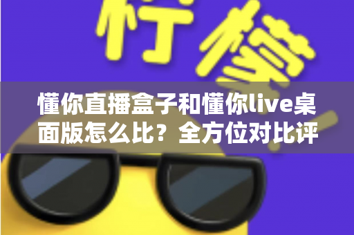 懂你直播盒子和懂你live桌面版怎么比?全方位对比评测帮你选对开播利器 懂你直播盒子和懂你live桌面版怎么比?全方位对比评测帮你选对开播利器