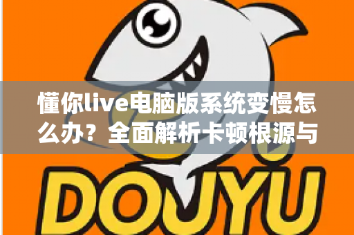 懂你live电脑版系统变慢怎么办？全面解析卡顿根源与高效优化全攻略
