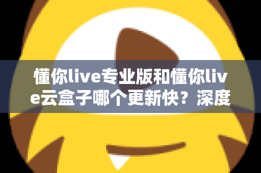 懂你live专业版和懂你live云盒子哪个更新快？深度对比与选购全攻略