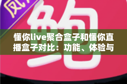 懂你live聚合盒子和懂你直播盒子对比：功能、体验与适用人群全方位解析，帮你选出更适合的电视直播工具