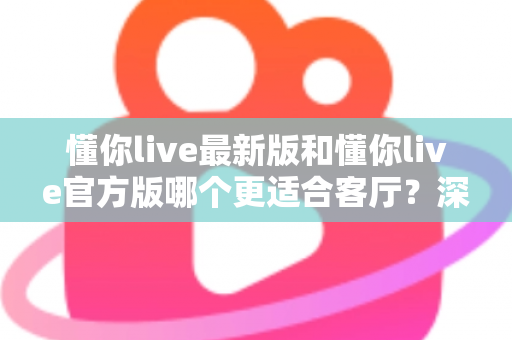 懂你live最新版和懂你live官方版哪个更适合客厅?深度对比解析,助你打造极致客厅影音新体验 懂你live最新版和懂你live官方版哪个更适合客厅?深度对比解析,助你打造极致客厅影音新体验