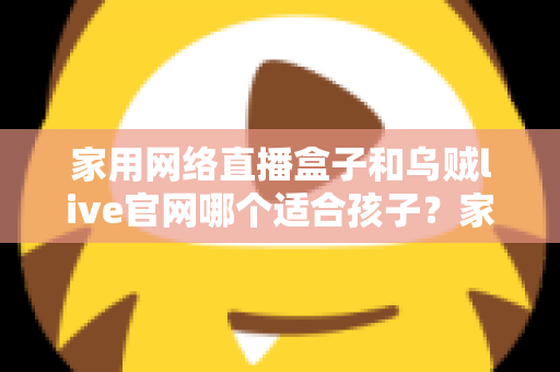 家用网络直播盒子和乌贼live官网哪个适合孩子?家长必读的详细选择指南 家用网络直播盒子和乌贼live官网哪个适合孩子?家长必读的详细选择指南