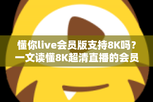 懂你live会员版支持8K吗？一文读懂8K超清直播的会员权益、开启条件与常见问题
