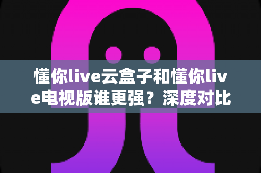 懂你live云盒子和懂你live电视版谁更强？深度对比帮你选对不踩坑