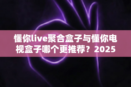 懂你live聚合盒子与懂你电视盒子哪个更推荐？2025年选购指南与深度对比评测