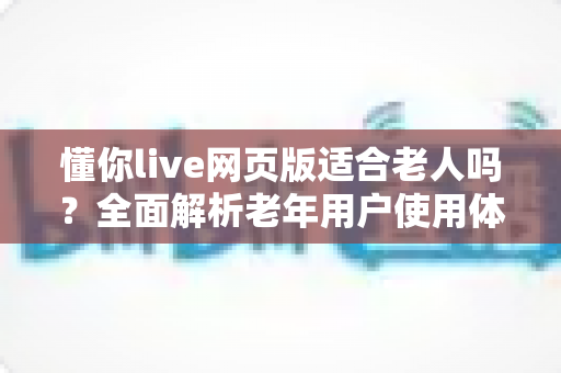 懂你live网页版适合老人吗？全面解析老年用户使用体验与实用指南