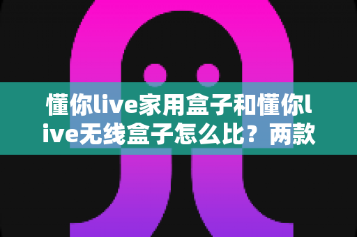 懂你live家用盒子和懂你live无线盒子怎么比？两款盒子全方位深度对比与选购攻略