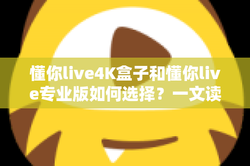 懂你live4K盒子和懂你live专业版如何选择？一文读懂两大版本差异，选对不选贵