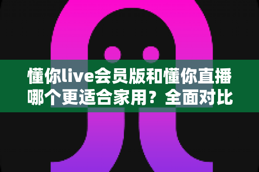 懂你live会员版和懂你直播哪个更适合家用?全面对比助你做出明智选择 懂你live会员版和懂你直播哪个更适合家用?全面对比助你做出明智选择