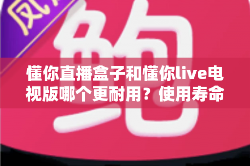 懂你直播盒子和懂你live电视版哪个更耐用？使用寿命全面对比与选购避坑指南