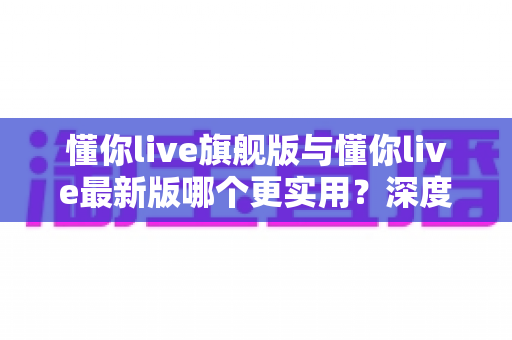 懂你live旗舰版与懂你live最新版哪个更实用?深度对比评测帮你选对版本 懂你live旗舰版与懂你live最新版哪个更实用?深度对比评测帮你选对版本