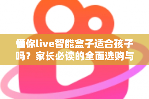 懂你live智能盒子适合孩子吗?家长必读的全面选购与使用指南 懂你live智能盒子适合孩子吗?家长必读的全面选购与使用指南
