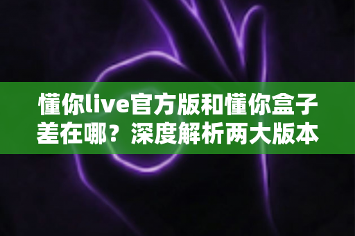 懂你live官方版和懂你盒子差在哪?深度解析两大版本的核心区别,帮你选对不踩坑 懂你live官方版和懂你盒子差在哪?深度解析两大版本的核心区别,帮你选对不踩坑