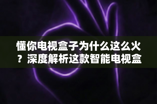 懂你电视盒子为什么这么火?深度解析这款智能电视盒子爆火背后的真正原因与选购指南 懂你电视盒子为什么这么火?深度解析这款智能电视盒子爆火背后的真正原因与选购指南