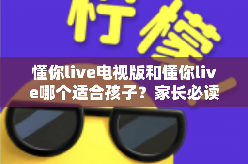懂你live电视版和懂你live哪个适合孩子?家长必读的全面对比与选择指南 懂你live电视版和懂你live哪个适合孩子?家长必读的全面对比与选择指南
