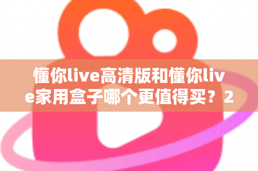 懂你live高清版和懂你live家用盒子哪个更值得买？2024年超详细选购对比指南助你避坑