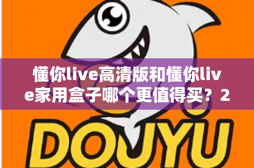 懂你live高清版和懂你live家用盒子哪个更值得买？2024年超详细选购对比指南助你避坑