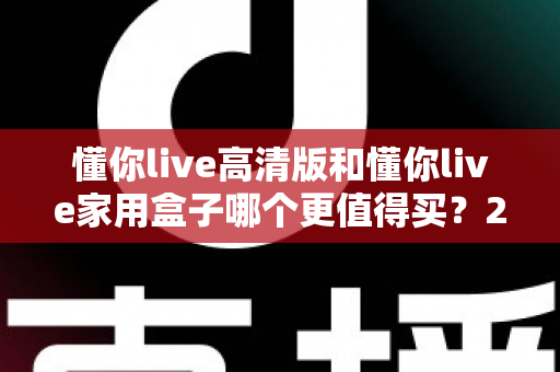 懂你live高清版和懂你live家用盒子哪个更值得买？2024年超详细选购对比指南助你避坑