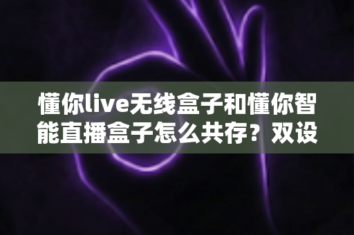 懂你live无线盒子和懂你智能直播盒子怎么共存?双设备协同使用全攻略助你直播效率翻倍 懂你live无线盒子和懂你智能直播盒子怎么共存?双设备协同使用全攻略助你直播效率翻倍