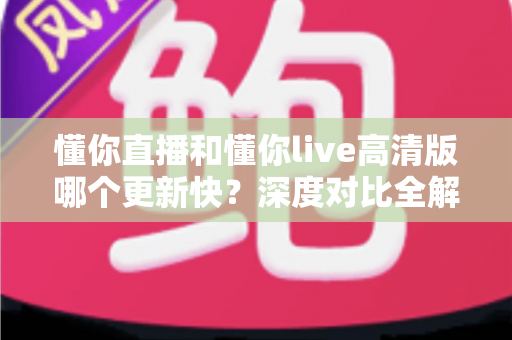 懂你直播和懂你live高清版哪个更新快？深度对比全解析，帮你选对版本不踩坑