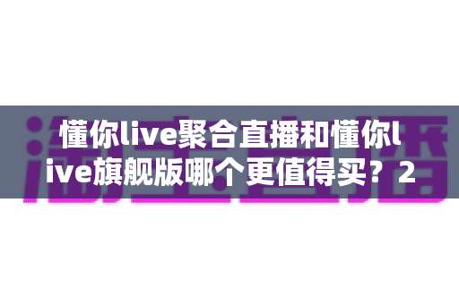 懂你live聚合直播和懂你live旗舰版哪个更值得买？2025年最新选购指南与深度对比分析