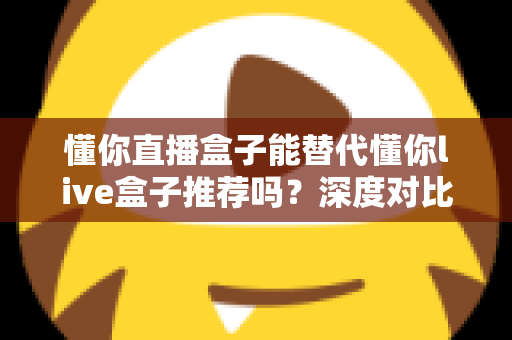 懂你直播盒子能替代懂你live盒子推荐吗？深度对比评测与实用选购指南