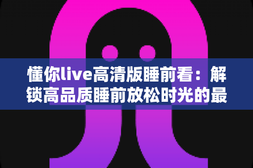 懂你live高清版睡前看：解锁高品质睡前放松时光的最佳指南