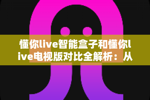 懂你live智能盒子和懂你live电视版对比全解析:从安装体验到性能表现,帮你选对最适合的大屏版本 懂你live智能盒子和懂你live电视版对比全解析:从安装体验到性能表现,帮你选对最适合的大屏版本