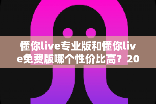 懂你live专业版和懂你live免费版哪个性价比高?2025最新深度对比测评与选购指南 懂你live专业版和懂你live免费版哪个性价比高?2025最新深度对比测评与选购指南