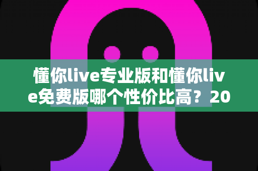 懂你live专业版和懂你live免费版哪个性价比高?2025最新深度对比测评与选购指南 懂你live专业版和懂你live免费版哪个性价比高?2025最新深度对比测评与选购指南