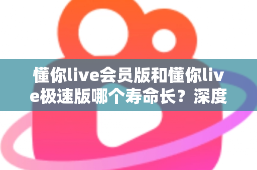 懂你live会员版和懂你live极速版哪个寿命长?深度解析两大版本的长期使用价值与明智选择指南 懂你live会员版和懂你live极速版哪个寿命长?深度解析两大版本的长期使用价值与明智选择指南