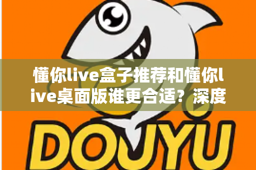 懂你live盒子推荐和懂你live桌面版谁更合适?深度对比帮你找到最优选择 懂你live盒子推荐和懂你live桌面版谁更合适?深度对比帮你找到最优选择