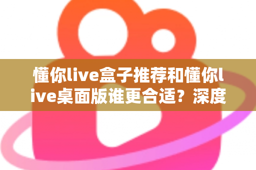 懂你live盒子推荐和懂你live桌面版谁更合适?深度对比帮你找到最优选择 懂你live盒子推荐和懂你live桌面版谁更合适?深度对比帮你找到最优选择
