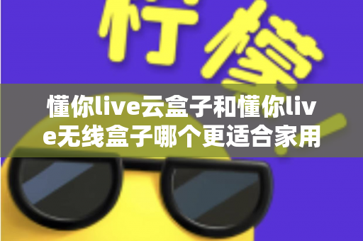 懂你live云盒子和懂你live无线盒子哪个更适合家用?2025年家庭影音选购全指南深度解析 懂你live云盒子和懂你live无线盒子哪个更适合家用?2025年家庭影音选购全指南深度解析