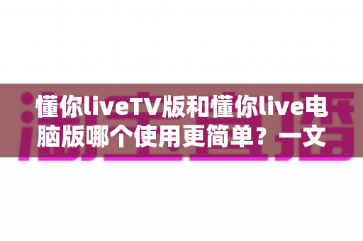懂你liveTV版和懂你live电脑版哪个使用更简单？一文看懂两大版本差异，新手也能快速上手